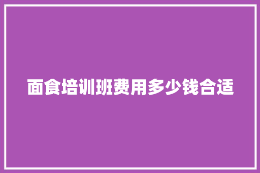 面食培训班费用多少钱合适 文秘写作