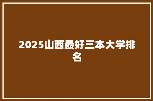 2025山西最好三本大学排名 保证书