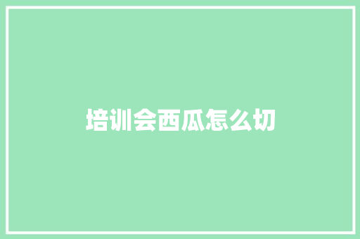 培训会西瓜怎么切 面试技巧