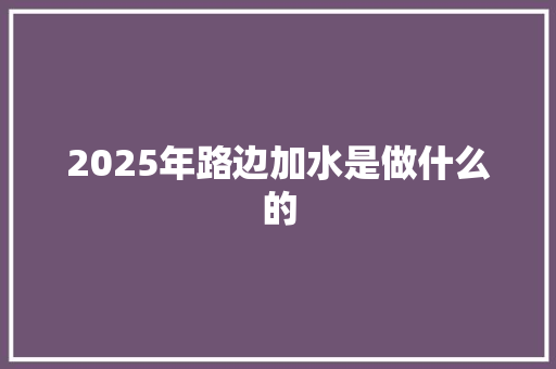 2025年路边加水是做什么的 办公写作