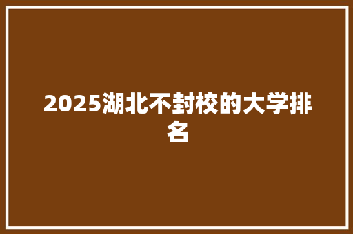 2025湖北不封校的大学排名 论文
