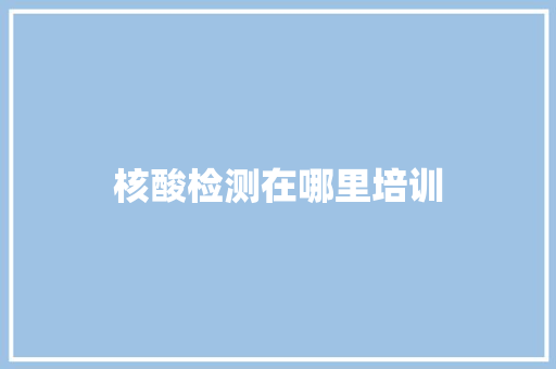核酸检测在哪里培训 办公写作