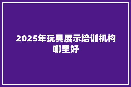 2025年玩具展示培训机构哪里好 面试技巧