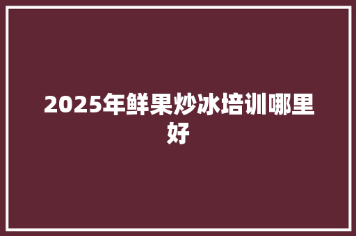2025年鲜果炒冰培训哪里好 个人简历