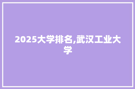 2025大学排名,武汉工业大学 条剧书信