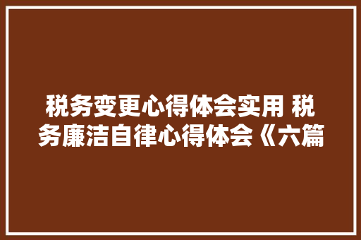 税务变更心得体会实用 税务廉洁自律心得体会《六篇》 办公写作