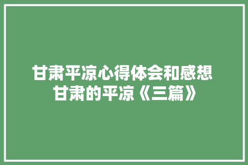 甘肃平凉心得体会和感想 甘肃的平凉《三篇》 公证书