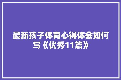 最新孩子体育心得体会如何写《优秀11篇》 条剧书信