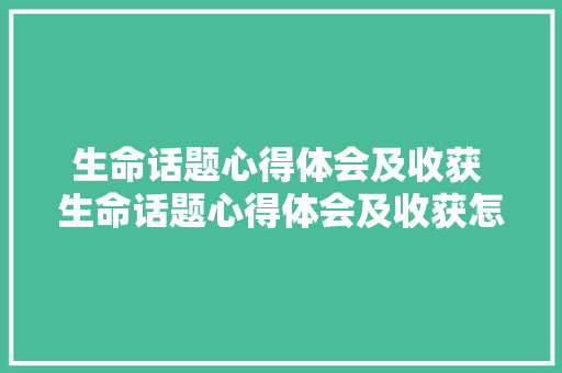 生命话题心得体会及收获 生命话题心得体会及收获怎么写《2篇》 文秘写作