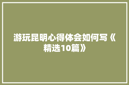游玩昆明心得体会如何写《精选10篇》 简历资料