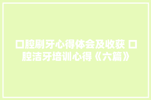 口腔刷牙心得体会及收获 口腔洁牙培训心得《六篇》 个人写作