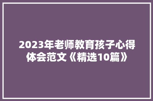 2023年老师教育孩子心得体会范文《精选10篇》 计算机论文