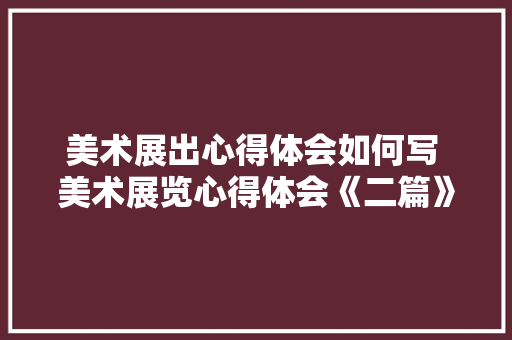 美术展出心得体会如何写 美术展览心得体会《二篇》 计算机论文