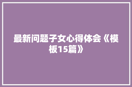 最新问题子女心得体会《模板15篇》 论文