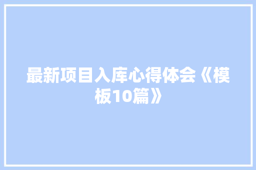 最新项目入库心得体会《模板10篇》 策划方案