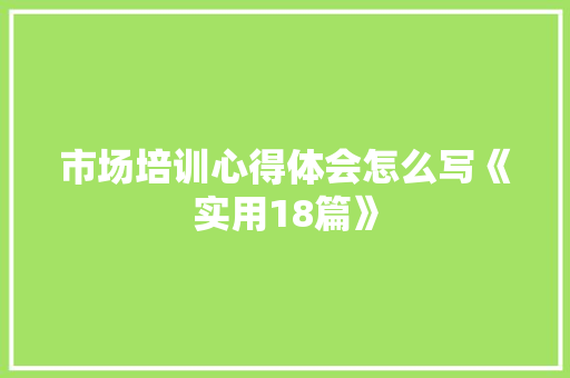 市场培训心得体会怎么写《实用18篇》 毕业设计