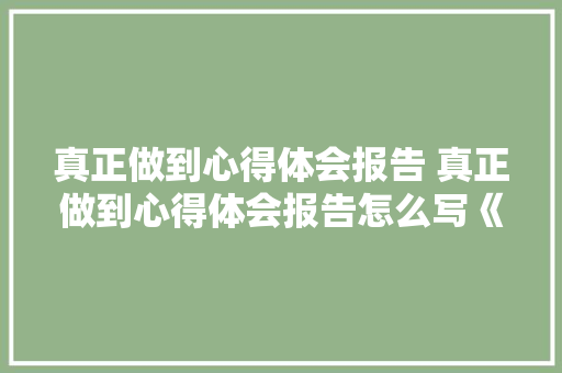 真正做到心得体会报告 真正做到心得体会报告怎么写《3篇》 毕业设计