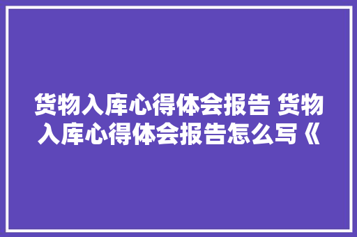 货物入库心得体会报告 货物入库心得体会报告怎么写《三篇》 条剧书信